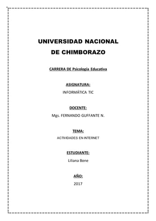 UNIVERSIDAD NACIONAL
DE CHIMBORAZO
CARRERA DE Psicología Educativa
ASIGNATURA:
INFORMÁTICA TIC
DOCENTE:
Mgs. FERNANDO GUFFANTE N.
TEMA:
ACTIVIDADES EN INTERNET
ESTUDIANTE:
Liliana Bone
AÑO:
2017
 