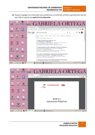 UNIVERSIDAD NACIONAL DE CHIMBORAZO
INFORMÁTICA TICS
UNIDAD III
INTERNET Y SERVICIOS
GABRIELA ORTEGA
PSICOLOGÌA EDUCATIVA
9
16. Busque en google o en el buscador de su preferencia, al menos dos archivos cuya extensión sean de
tipo .PDF en relación a la web 2.0 en la educación
 