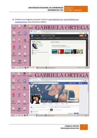 UNIVERSIDAD NACIONAL DE CHIMBORAZO
INFORMÁTICA TICS
UNIDAD III
INTERNET Y SERVICIOS
GABRIELA ORTEGA
PSICOLOGÌA EDUCATIVA
11
18. Evidencie con imágenes que posee cuenta en www.slideshare.net, www.facebook.com,
www.gmail.com, Aula Virtual de la UNACH.
 