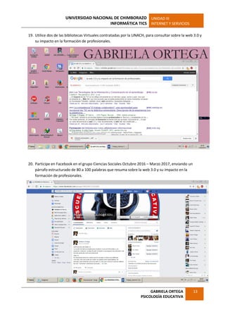 UNIVERSIDAD NACIONAL DE CHIMBORAZO
INFORMÁTICA TICS
UNIDAD III
INTERNET Y SERVICIOS
GABRIELA ORTEGA
PSICOLOGÌA EDUCATIVA
13
19. Utilice dos de las bibliotecas Virtuales contratadas por la UNACH, para consultar sobre la web 3.0 y
su impacto en la formación de profesionales.
20. Participe en Facebook en el grupo Ciencias Sociales Octubre 2016 – Marzo 2017, enviando un
párrafo estructurado de 80 a 100 palabras que resuma sobre la web 3.0 y su impacto en la
formación de profesionales.
 