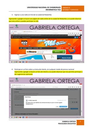 UNIVERSIDAD NACIONAL DE CHIMBORAZO
INFORMÁTICA TICS
UNIDAD III
INTERNET Y SERVICIOS
GABRIELA ORTEGA
PSICOLOGÌA EDUCATIVA
2
3. Ingrese a una radio on-line de la ciudad de Riobamba
Ingresando a google se buscó una página de radio online de la ciudad de Riobamba y se puede observar
que esta online y puedes participar en ella
4. Participe en un foro sobre un tema de interés, en cualquier medio de prensa nacional
Ingresando a google se buscó un foro de interés y se puede observar que nos permite participar y
dar sugerencias opiniones
 