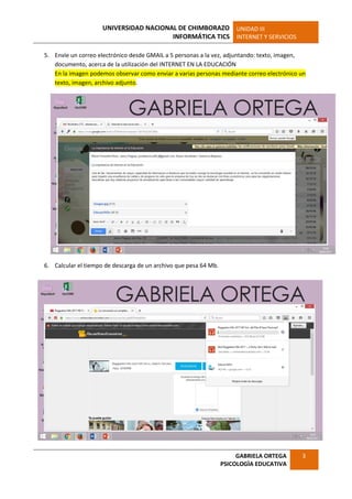 UNIVERSIDAD NACIONAL DE CHIMBORAZO
INFORMÁTICA TICS
UNIDAD III
INTERNET Y SERVICIOS
GABRIELA ORTEGA
PSICOLOGÌA EDUCATIVA
3
5. Envíe un correo electrónico desde GMAIL a 5 personas a la vez, adjuntando: texto, imagen,
documento, acerca de la utilización del INTERNET EN LA EDUCACIÓN
En la imagen podemos observar como enviar a varias personas mediante correo electrónico un
texto, imagen, archivo adjunto.
6. Calcular el tiempo de descarga de un archivo que pesa 64 Mb.
 