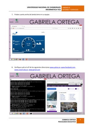 UNIVERSIDAD NACIONAL DE CHIMBORAZO
INFORMÁTICA TICS
UNIDAD III
INTERNET Y SERVICIOS
GABRIELA ORTEGA
PSICOLOGÌA EDUCATIVA
4
7. Probar cuanto ancho de banda tiene en su equipo.
8. Verifique cuál es la IP de las siguientes direcciones www.yahoo.es, www.facebook.com,
www.unach.edu.ec, www.gmail.com
 