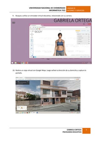 UNIVERSIDAD NACIONAL DE CHIMBORAZO
INFORMÁTICA TICS
UNIDAD III
INTERNET Y SERVICIOS
GABRIELA ORTEGA
PSICOLOGÌA EDUCATIVA
5
9. Busque y utilice un simulador virtual educativo, relacionado con su carrera.
10. Realice un viaje virtual con Google Maps, luego señale la dirección de su domicilio y captura la
pantalla.
 