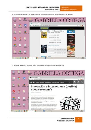 UNIVERSIDAD NACIONAL DE CHIMBORAZO
INFORMÁTICA TICS
UNIDAD III
INTERNET Y SERVICIOS
GABRIELA ORTEGA
PSICOLOGÌA EDUCATIVA
8
14. Consulte la cartelera de Supercines de Riobamba del Lunes 06 de febrero y de Ambato
15. Busque la palabra Internet, pero sin relación a Educación ni Capacitación
 