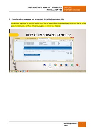 UNIVERSIDAD NACIONAL DE CHIMBORAZO
INFORMÁTICA TICS
UNIDAD III
INTERNET Y SERVICIOS
Apellido y Nombre
Carrera …………………
2
2. Consulte cuánto va a pagar por la matrícula del vehículo que usted elija.
Ingresando al google, se buscó la página en la cual se pueda observar sobre el pago de matrícula, de forma
posterior se ingresó la Placa del vehículo, para poder revisar el costo.
 
