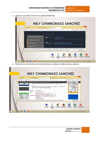 UNIVERSIDAD NACIONAL DE CHIMBORAZO
INFORMÁTICA TICS
UNIDAD III
INTERNET Y SERVICIOS
Apellido y Nombre
Carrera …………………
3
3. Ingrese a una radio on-line de la ciudad de Riobamba
4. Participe en un foro sobre un tema de interés, en cualquier medio de prensa nacional
 