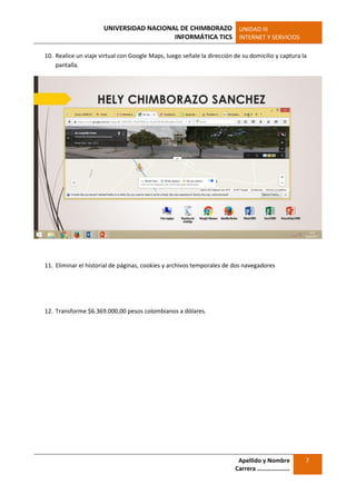 UNIVERSIDAD NACIONAL DE CHIMBORAZO
INFORMÁTICA TICS
UNIDAD III
INTERNET Y SERVICIOS
Apellido y Nombre
Carrera …………………
7
10. Realice un viaje virtual con Google Maps, luego señale la dirección de su domicilio y captura la
pantalla.
11. Eliminar el historial de páginas, cookies y archivos temporales de dos navegadores
12. Transforme $6.369.000,00 pesos colombianos a dólares.
 