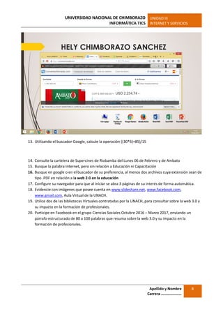 UNIVERSIDAD NACIONAL DE CHIMBORAZO
INFORMÁTICA TICS
UNIDAD III
INTERNET Y SERVICIOS
Apellido y Nombre
Carrera …………………
8
13. Utilizando el buscador Google, calcule la operación ((30*6)+85)/15
14. Consulte la cartelera de Supercines de Riobamba del Lunes 06 de Febrero y de Ambato
15. Busque la palabra Internet, pero sin relación a Educación ni Capacitación
16. Busque en google o en el buscador de su preferencia, al menos dos archivos cuya extensión sean de
tipo .PDF en relación a la web 2.0 en la educación
17. Configure su navegador para que al iniciar se abra 3 páginas de su interés de forma automática.
18. Evidencie con imágenes que posee cuenta en www.slideshare.net, www.facebook.com,
www.gmail.com, Aula Virtual de la UNACH.
19. Utilice dos de las bibliotecas Virtuales contratadas por la UNACH, para consultar sobre la web 3.0 y
su impacto en la formación de profesionales.
20. Participe en Facebook en el grupo Ciencias Sociales Octubre 2016 – Marzo 2017, enviando un
párrafo estructurado de 80 a 100 palabras que resuma sobre la web 3.0 y su impacto en la
formación de profesionales.
 