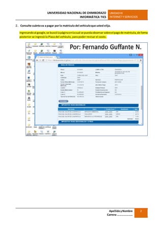 UNIVERSIDAD NACIONAL DE CHIMBORAZO
INFORMÁTICA TICS
UNIDADIII
INTERNET Y SERVICIOS
ApellidoyNombre
Carrera …………………
2
2. Consulte cuántova a pagar por la matrícula del vehículoque usted elija.
Ingresandoal google,se buscólapáginaenlacual se puedaobservarsobreelpagode matrícula,de forma
posterior se ingresó la Placa del vehículo, para poder revisar el costo.
 