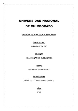 UNIVERSIDAD NACIONAL
DE CHIMBORAZO
CARRERA DE PSIOCOLOGIA EDUCATIVA
ASIGNATURA:
INFORMÁTICA TIC
DOCENTE:
Mgs. FERNANDO GUFFANTE N.
TEMA:
ACTIVIDADES EN INTERNET
ESTUDIANTE:
LEYDI MAYTE CUADRADO MEDINA
AÑO:
2017
 