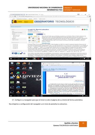UNIVERSIDAD NACIONAL DE CHIMBORAZO
INFORMÁTICA TICS
UNIDAD III
INTERNET Y SERVICIOS
Apellido y Nombre
Carrera Valdiviezo Santiago
10
17. Configure su navegador para que al iniciar se abra 3 páginas de su interés de forma automática.
Nos dirigimos a configuración del navegador y en inicio de pestañas lo colocamos.
 