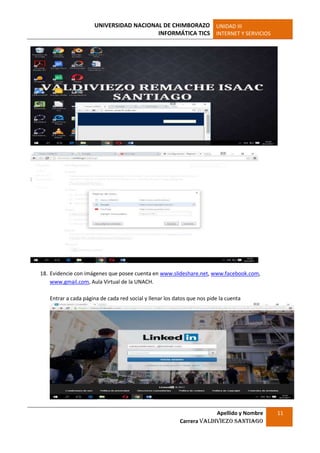 UNIVERSIDAD NACIONAL DE CHIMBORAZO
INFORMÁTICA TICS
UNIDAD III
INTERNET Y SERVICIOS
Apellido y Nombre
Carrera Valdiviezo Santiago
11
18. Evidencie con imágenes que posee cuenta en www.slideshare.net, www.facebook.com,
www.gmail.com, Aula Virtual de la UNACH.
Entrar a cada página de cada red social y llenar los datos que nos pide la cuenta
 