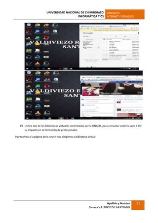 UNIVERSIDAD NACIONAL DE CHIMBORAZO
INFORMÁTICA TICS
UNIDAD III
INTERNET Y SERVICIOS
Apellido y Nombre
Carrera Valdiviezo Santiago
12
19. Utilice dos de las bibliotecas Virtuales contratadas por la UNACH, para consultar sobre la web 3.0 y
su impacto en la formación de profesionales.
Ingresamos a la página de la unach nos dirigimos a biblioteca virtual
 