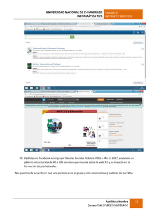 UNIVERSIDAD NACIONAL DE CHIMBORAZO
INFORMÁTICA TICS
UNIDAD III
INTERNET Y SERVICIOS
Apellido y Nombre
Carrera Valdiviezo Santiago
13
20. Participe en Facebook en el grupo Ciencias Sociales Octubre 2016 – Marzo 2017, enviando un
párrafo estructurado de 80 a 100 palabras que resuma sobre la web 3.0 y su impacto en la
formación de profesionales.
Nos pusimos de acuerdo en que una persona cree el grupo y ahí comenzamos q publicar los párrafos
 