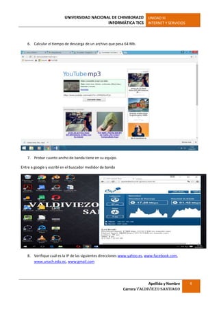UNIVERSIDAD NACIONAL DE CHIMBORAZO
INFORMÁTICA TICS
UNIDAD III
INTERNET Y SERVICIOS
Apellido y Nombre
Carrera Valdiviezo Santiago
4
6. Calcular el tiempo de descarga de un archivo que pesa 64 Mb.
7. Probar cuanto ancho de banda tiene en su equipo.
Entre a google y escribí en el buscador medidor de banda
8. Verifique cuál es la IP de las siguientes direcciones www.yahoo.es, www.facebook.com,
www.unach.edu.ec, www.gmail.com
 