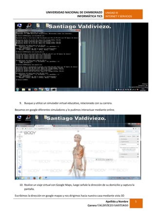 UNIVERSIDAD NACIONAL DE CHIMBORAZO
INFORMÁTICA TICS
UNIDAD III
INTERNET Y SERVICIOS
Apellido y Nombre
Carrera Valdiviezo Santiago
5
9. Busque y utilice un simulador virtual educativo, relacionado con su carrera.
Becamos en google diferentes simuladores y lo pudimos interactuar mediante online.
10. Realice un viaje virtual con Google Maps, luego señale la dirección de su domicilio y captura la
pantalla.
Escribimos la dirección en google mapas y nos dirigimos hacia nuestra casa mediante vista 3D
 