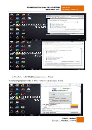 UNIVERSIDAD NACIONAL DE CHIMBORAZO
INFORMÁTICA TICS
UNIDAD III
INTERNET Y SERVICIOS
Apellido y Nombre
Carrera Valdiviezo Santiago
7
12. Transforme $6.369.000,00 pesos colombianos a dólares.
Buscamos en google convertidor de dinero y colocamos los pesos y los dorales.
 