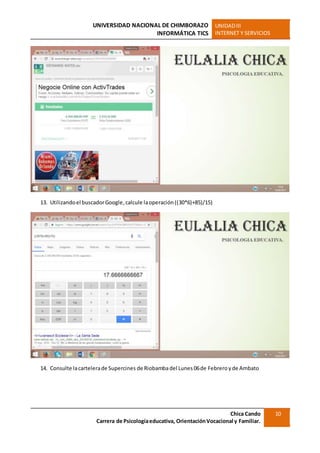 UNIVERSIDAD NACIONAL DE CHIMBORAZO
INFORMÁTICA TICS
UNIDADIII
INTERNET Y SERVICIOS
Chica Cando
Carrera de Psicologíaeducativa, OrientaciónVocacional y Familiar.
10
13. Utilizandoel buscadorGoogle,calcule laoperación((30*6)+85)/15)
14. Consulte lacartelerade Supercines de Riobambadel Lunes 06de Febreroyde Ambato
 