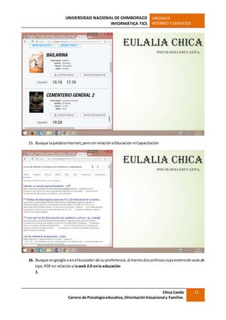 UNIVERSIDAD NACIONAL DE CHIMBORAZO
INFORMÁTICA TICS
UNIDADIII
INTERNET Y SERVICIOS
Chica Cando
Carrera de Psicologíaeducativa, OrientaciónVocacional y Familiar.
11
15. Busque lapalabraInternet,perosinrelaciónaEducaciónni Capacitación
16. Busque engoogle oenel buscador de su preferencia,al menosdosarchivoscuyaextensiónseande
tipo.PDFen relaciónala web 2.0 enla educación
1.
 