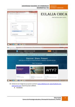 UNIVERSIDAD NACIONAL DE CHIMBORAZO
INFORMÁTICA TICS
UNIDADIII
INTERNET Y SERVICIOS
Chica Cando
Carrera de Psicologíaeducativa, OrientaciónVocacional y Familiar.
13
18. Evidencie conimágenesque posee cuentaen www.slideshare.net,www.facebook.com,
www.gmail.com,AulaVirtual de laUNACH.
FACEBOOK
 