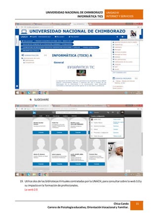 UNIVERSIDAD NACIONAL DE CHIMBORAZO
INFORMÁTICA TICS
UNIDADIII
INTERNET Y SERVICIOS
Chica Cando
Carrera de Psicologíaeducativa, OrientaciónVocacional y Familiar.
15
SLIDESHARE
19. Utilice dosde las bibliotecasVirtualescontratadasporla UNACH,para consultarsobre la web3.0 y
su impactoenla formaciónde profesionales.
La web2.0
 