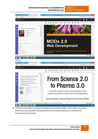UNIVERSIDAD NACIONAL DE CHIMBORAZO
INFORMÁTICA TICS
UNIDADIII
INTERNET Y SERVICIOS
Chica Cando
Carrera de Psicologíaeducativa, OrientaciónVocacional y Familiar.
16
Web3.0
20. Participe enFacebookenel grupo PsicologíaeducativaOctubre 2016 – Marzo 2017, enviandoun
párrafo estructuradode 80 a 100 palabrasque resumasobre laweb3.0 y su impactoenla
formaciónde profesionales.
 