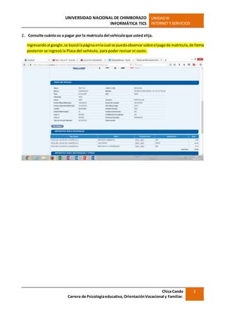 UNIVERSIDAD NACIONAL DE CHIMBORAZO
INFORMÁTICA TICS
UNIDADIII
INTERNET Y SERVICIOS
Chica Cando
Carrera de Psicologíaeducativa, OrientaciónVocacional y Familiar.
2
2. Consulte cuántova a pagar por la matrícula del vehículoque usted elija.
Ingresandoal google,se buscólapáginaenlacual se puedaobservarsobreelpagode matrícula,de forma
posterior se ingresó la Placa del vehículo, para poder revisar el costo.
 