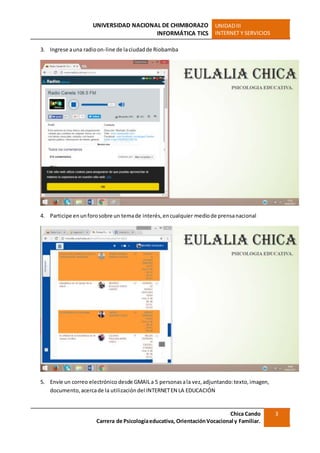 UNIVERSIDAD NACIONAL DE CHIMBORAZO
INFORMÁTICA TICS
UNIDADIII
INTERNET Y SERVICIOS
Chica Cando
Carrera de Psicologíaeducativa, OrientaciónVocacional y Familiar.
3
3. Ingrese auna radioon-line de laciudadde Riobamba
4. Participe enunforosobre un temade interés,encualquier mediode prensanacional
5. Envíe un correo electrónico desde GMAILa 5 personasala vez,adjuntando:texto,imagen,
documento,acercade la utilización del INTERNETEN LA EDUCACIÓN
 