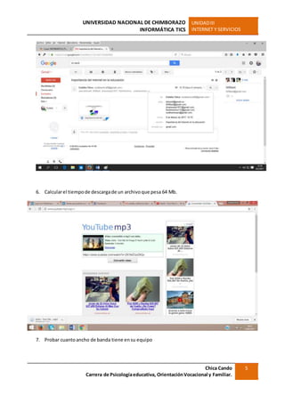UNIVERSIDAD NACIONAL DE CHIMBORAZO
INFORMÁTICA TICS
UNIDADIII
INTERNET Y SERVICIOS
Chica Cando
Carrera de Psicologíaeducativa, OrientaciónVocacional y Familiar.
5
6. Calcularel tiempode descargade un archivoque pesa 64 Mb.
7. Probar cuantoancho de banda tiene ensu equipo
 