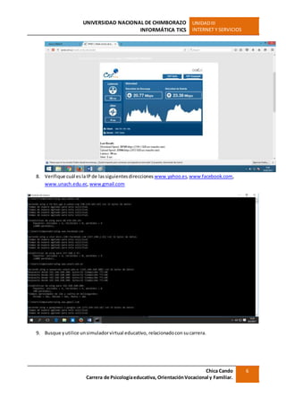 UNIVERSIDAD NACIONAL DE CHIMBORAZO
INFORMÁTICA TICS
UNIDADIII
INTERNET Y SERVICIOS
Chica Cando
Carrera de Psicologíaeducativa, OrientaciónVocacional y Familiar.
6
8. Verifique cuál eslaIP de lassiguientesdirecciones www.yahoo.es,www.facebook.com,
www.unach.edu.ec,www.gmail.com
9. Busque yutilice unsimuladorvirtual educativo, relacionadocon sucarrera.
 