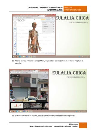 UNIVERSIDAD NACIONAL DE CHIMBORAZO
INFORMÁTICA TICS
UNIDADIII
INTERNET Y SERVICIOS
Chica Cando
Carrera de Psicologíaeducativa, OrientaciónVocacional y Familiar.
7
10. Realice un viaje virtual conGoogle Maps,luego señale ladirecciónde sudomicilio ycapturala
pantalla.
11. Eliminarel historial de páginas,cookies yarchivostemporalesde dosnavegadores
 
