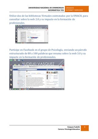UNIVERSIDAD NACIONAL DE CHIMBORAZO
INFORMÁTICA TICS
UNIDADIII
INTERNET Y SERVICIOS
VasquezYudelki
Carrera: PsicologíaEducativa
8
Utilice dos de las bibliotecas Virtuales contratadas por la UNACH, para
consultar sobre la web 2.0 y su impacto en la formación de
profesionales.
Participe en Facebook en el grupo de Psicología, enviando un párrafo
estructurado de 80 a 100 palabras que resuma sobre la web 3.0 y su
impacto en la formación de profesionales.
 