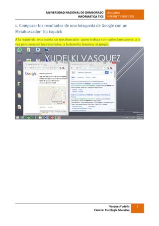 UNIVERSIDAD NACIONAL DE CHIMBORAZO
INFORMÁTICA TICS
UNIDADIII
INTERNET Y SERVICIOS
VasquezYudelki
Carrera: PsicologíaEducativa
1
1. Comparar los resultados de una búsqueda de Google con un
Metabuscador Ej: ixquick
A la Izquierda se presenta un metabuscador quien trabaja con varios buscadores a la
vez para mejorar los resultados, a la derecha tenemos al google.
 