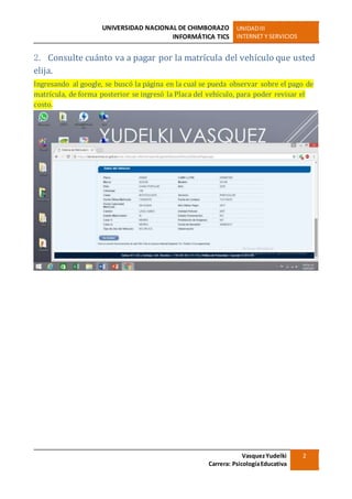 UNIVERSIDAD NACIONAL DE CHIMBORAZO
INFORMÁTICA TICS
UNIDADIII
INTERNET Y SERVICIOS
VasquezYudelki
Carrera: PsicologíaEducativa
2
2. Consulte cuánto va a pagar por la matrícula del vehículo que usted
elija.
Ingresando al google, se buscó la página en la cual se pueda observar sobre el pago de
matrícula, de forma posterior se ingresó la Placa del vehículo, para poder revisar el
costo.
 