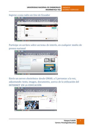UNIVERSIDAD NACIONAL DE CHIMBORAZO
INFORMÁTICA TICS
UNIDADIII
INTERNET Y SERVICIOS
VasquezYudelki
Carrera: PsicologíaEducativa
3
Ingrese a una radio on-line de Ecuador
Participe en un foro sobre un tema de interés, en cualquier medio de
prensa nacional
Envíe un correo electrónico desde GMAIL a 5 personas a la vez,
adjuntando: texto, imagen, documento, acerca de la utilización del
INTERNET EN LA EDUCACIÓN
 