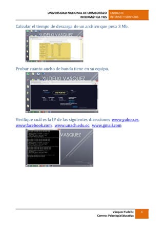UNIVERSIDAD NACIONAL DE CHIMBORAZO
INFORMÁTICA TICS
UNIDADIII
INTERNET Y SERVICIOS
VasquezYudelki
Carrera: PsicologíaEducativa
4
Calcular el tiempo de descarga de un archivo que pesa 3 Mb.
Probar cuanto ancho de banda tiene en su equipo.
Verifique cuál es la IP de las siguientes direcciones www.yahoo.es,
www.facebook.com, www.unach.edu.ec, www.gmail.com
 