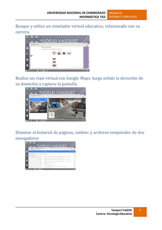 UNIVERSIDAD NACIONAL DE CHIMBORAZO
INFORMÁTICA TICS
UNIDADIII
INTERNET Y SERVICIOS
VasquezYudelki
Carrera: PsicologíaEducativa
5
Busque y utilice un simulador virtual educativo, relacionado con su
carrera.
Realice un viaje virtual con Google Maps, luego señale la dirección de
su domicilio y captura la pantalla.
Eliminar el historial de páginas, cookies y archivos temporales de dos
navegadores
 