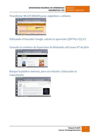 UNIVERSIDAD NACIONAL DE CHIMBORAZO
INFORMÁTICA TICS
UNIDADIII
INTERNET Y SERVICIOS
VasquezYudelki
Carrera: PsicologíaEducativa
6
Transforme $8.429.000,00 pesos argentinos a dólares.
Utilizando el buscador Google, calcule la operación ((09*6)+12)/12
Consulte la cartelera de Supercines de Riobamba del Lunes 07 de Julio
Busque la palabra Internet, pero sin relación a Educación ni
Capacitación
 