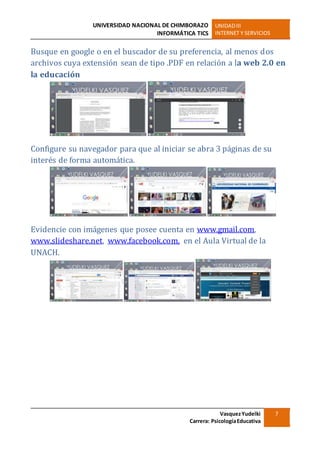UNIVERSIDAD NACIONAL DE CHIMBORAZO
INFORMÁTICA TICS
UNIDADIII
INTERNET Y SERVICIOS
VasquezYudelki
Carrera: PsicologíaEducativa
7
Busque en google o en el buscador de su preferencia, al menos dos
archivos cuya extensión sean de tipo .PDF en relación a la web 2.0 en
la educación
Configure su navegador para que al iniciar se abra 3 páginas de su
interés de forma automática.
Evidencie con imágenes que posee cuenta en www.gmail.com,
www.slideshare.net, www.facebook.com, en el Aula Virtual de la
UNACH.
 