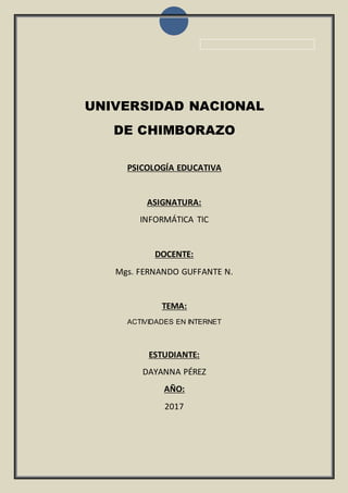 UNIVERSIDAD NACIONAL
DE CHIMBORAZO
PSICOLOGÍA EDUCATIVA
ASIGNATURA:
INFORMÁTICA TIC
DOCENTE:
Mgs. FERNANDO GUFFANTE N.
TEMA:
ACTIVIDADES EN INTERNET
ESTUDIANTE:
DAYANNA PÉREZ
AÑO:
2017
 