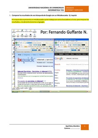 UNIVERSIDAD NACIONAL DE CHIMBORAZO
INFORMÁTICA TICS
UNIDADIII
INTERNET Y SERVICIOS
ApellidoyNombre
Carrera …………………
1
1. Compararlosresultados de una búsquedade Google con un Metabuscador Ej: ixquick
A laIzquierdase presentaunmetabuscadorquientrabajaconvariosbuscadoresalavez paramejorarlos
resultados, a la derecha tenemos al google.
 