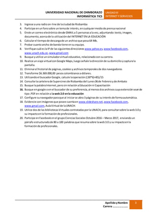 UNIVERSIDAD NACIONAL DE CHIMBORAZO
INFORMÁTICA TICS
UNIDADIII
INTERNET Y SERVICIOS
ApellidoyNombre
Carrera …………………
3
3. Ingrese auna radioon-line de laciudadde Riobamba
4. Participe enunforosobre un temade interés,encualquiermediode prensanacional
5. Envíe un correo electrónico desde GMAILa 5 personasala vez,adjuntando:texto,imagen,
documento,acercade la utilización del INTERNETEN LA EDUCACIÓN
6. Calcularel tiempode descargade un archivoque pesa 64 Mb.
7. Probar cuantoancho de banda tiene ensu equipo.
8. Verifique cuál eslaIP de lassiguientesdirecciones www.yahoo.es,www.facebook.com,
www.unach.edu.ec,www.gmail.com
9. Busque yutilice unsimuladorvirtual educativo, relacionadocon sucarrera.
10. Realice un viaje virtual conGoogle Maps,luego señale ladirecciónde sudomicilio ycapturala
pantalla.
11. Eliminarel historial de páginas,cookies yarchivostemporalesde dosnavegadores
12. Transforme $6.369.000,00 pesoscolombianosadólares.
13. Utilizandoel buscadorGoogle,calcule laoperación((30*6)+85)/15
14. Consulte lacartelerade Supercinesde Riobamba del Lunes 06de Febreroyde Ambato
15. Busque lapalabraInternet,perosinrelaciónaEducaciónni Capacitación
16. Busque engoogle oenel buscador de su preferencia,al menosdosarchivoscuyaextensiónseande
tipo.PDFen relaciónala web 2.0 enla educación
17. Configure sunavegadorparaque al iniciarse abra 3 páginasde suinterésde formaautomática.
18. Evidencie conimágenesque posee cuentaen www.slideshare.net,www.facebook.com,
www.gmail.com,AulaVirtual de laUNACH.
19. Utilice dosde las bibliotecasVirtualescontratadasporla UNACH,para consultarsobre la web3.0 y
su impactoenla formaciónde profesionales.
20. Participe enFacebookenel grupoCienciasSociales Octubre 2016 – Marzo 2017, enviandoun
párrafo estructuradode 80 a 100 palabrasque resumasobre laweb3.0 y su impactoenla
formaciónde profesionales.
 
