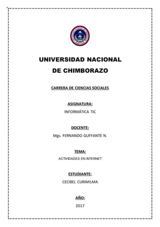 UNIVERSIDAD NACIONAL
DE CHIMBORAZO
CARRERA DE CIENCIAS SOCIALES
ASIGNATURA:
INFORMÁTICA TIC
DOCENTE:
Mgs. FERNANDO GUFFANTE N.
TEMA:
ACTIVIDADES EN INTERNET
ESTUDIANTE:
CECIBEL CURIMILMA
AÑO:
2017
 