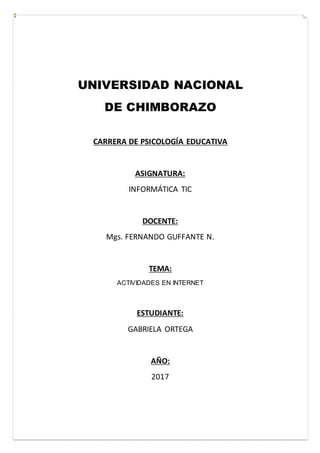 UNIVERSIDAD NACIONAL
DE CHIMBORAZO
CARRERA DE PSICOLOGÍA EDUCATIVA
ASIGNATURA:
INFORMÁTICA TIC
DOCENTE:
Mgs. FERNANDO GUFFANTE N.
TEMA:
ACTIVIDADES EN INTERNET
ESTUDIANTE:
GABRIELA ORTEGA
AÑO:
2017
 