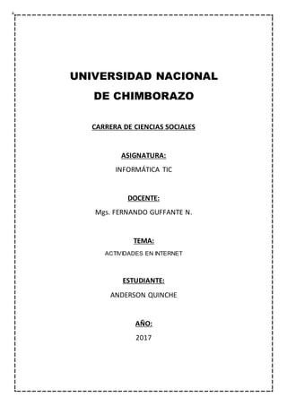 UNIVERSIDAD NACIONAL
DE CHIMBORAZO
CARRERA DE CIENCIAS SOCIALES
ASIGNATURA:
INFORMÁTICA TIC
DOCENTE:
Mgs. FERNANDO GUFFANTE N.
TEMA:
ACTIVIDADES EN INTERNET
ESTUDIANTE:
ANDERSON QUINCHE
AÑO:
2017
 
