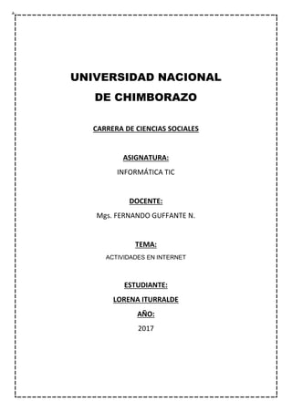 UNIVERSIDAD NACIONAL
DE CHIMBORAZO
CARRERA DE CIENCIAS SOCIALES
ASIGNATURA:
INFORMÁTICA TIC
DOCENTE:
Mgs. FERNANDO GUFFANTE N.
TEMA:
ACTIVIDADES EN INTERNET
ESTUDIANTE:
LORENA ITURRALDE
AÑO:
2017
 