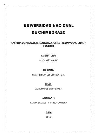 UNIVERSIDAD NACIONAL
DE CHIMBORAZO
CARRERA DE PSICOLOGIA EDUCATIVA, ORIENTACION VOCACIONAL Y
FAMILIAR
ASIGNATURA:
INFORMÁTICA TIC
DOCENTE:
Mgs. FERNANDO GUFFANTE N.
TEMA:
ACTIVIDADES EN INTERNET
ESTUDIANTE:
MARIA ELIZABETH REINO CABRERA
AÑO:
2017
 