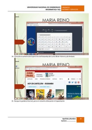 UNIVERSIDAD NACIONAL DE CHIMBORAZO
INFORMÁTICA TICS
UNIDADIII
INTERNET Y SERVICIOS
ApellidoyNombre
Carrera …………………
10
14. Consulte lacartelerade Supercinesde Riobamba del Lunes 06de Febreroyde Ambato
15. Busque lapalabraInternet,perosinrelaciónaEducaciónni Capacitación
 