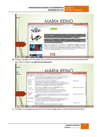 UNIVERSIDAD NACIONAL DE CHIMBORAZO
INFORMÁTICA TICS
UNIDADIII
INTERNET Y SERVICIOS
ApellidoyNombre
Carrera …………………
11
16. Busque engoogle oenel buscador de su preferencia,al menosdosarchivoscuyaextensiónseande
tipo.PDFen relaciónala web 2.0 enla educación
17. Configure sunavegadorparaque al iniciarse abra 3 páginasde suinterésde formaautomática.
 